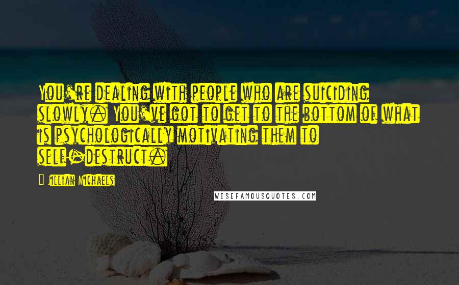 Jillian Michaels quotes: You're dealing with people who are suiciding slowly. You've got to get to the bottom of what is psychologically motivating them to self-destruct. Jillian Michaels quotes: You're dealing with people who are suiciding slowly. You've got to get to the bottom of what is psychologically motivating them to self-destruct.