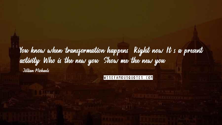 Jillian Michaels quotes: You know when transformation happens? Right now. It's a present activity. Who is the new you? Show me the new you.