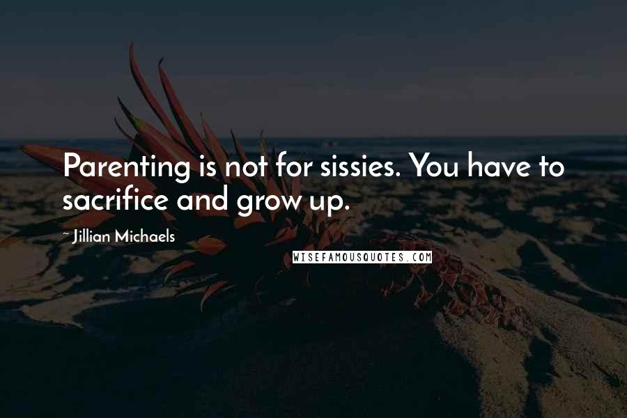 Jillian Michaels quotes: Parenting is not for sissies. You have to sacrifice and grow up.