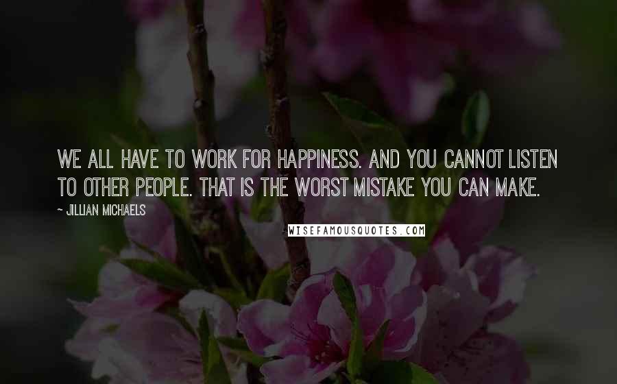 Jillian Michaels quotes: We all have to work for happiness. And you cannot listen to other people. That is the worst mistake you can make.