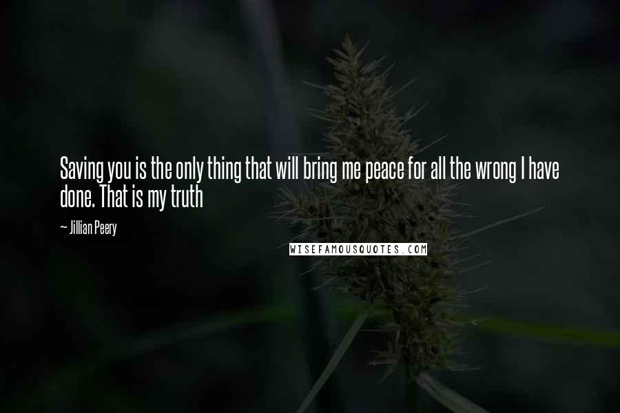 Jillian Peery quotes: Saving you is the only thing that will bring me peace for all the wrong I have done. That is my truth