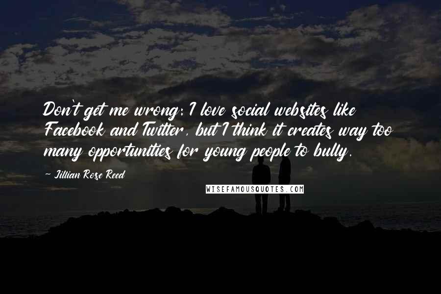 Jillian Rose Reed quotes: Don't get me wrong: I love social websites like Facebook and Twitter, but I think it creates way too many opportunities for young people to bully. Jillian Rose Reed quotes: Don't get me wrong: I love social websites like Facebook and Twitter, but I think it creates way too many opportunities for young people to bully.