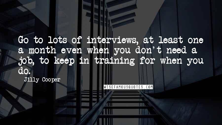 Jilly Cooper quotes: Go to lots of interviews, at least one a month even when you don't need a job, to keep in training for when you do. Jilly Cooper quotes: Go to lots of interviews, at least one a month even when you don't need a job, to keep in training for when you do.
