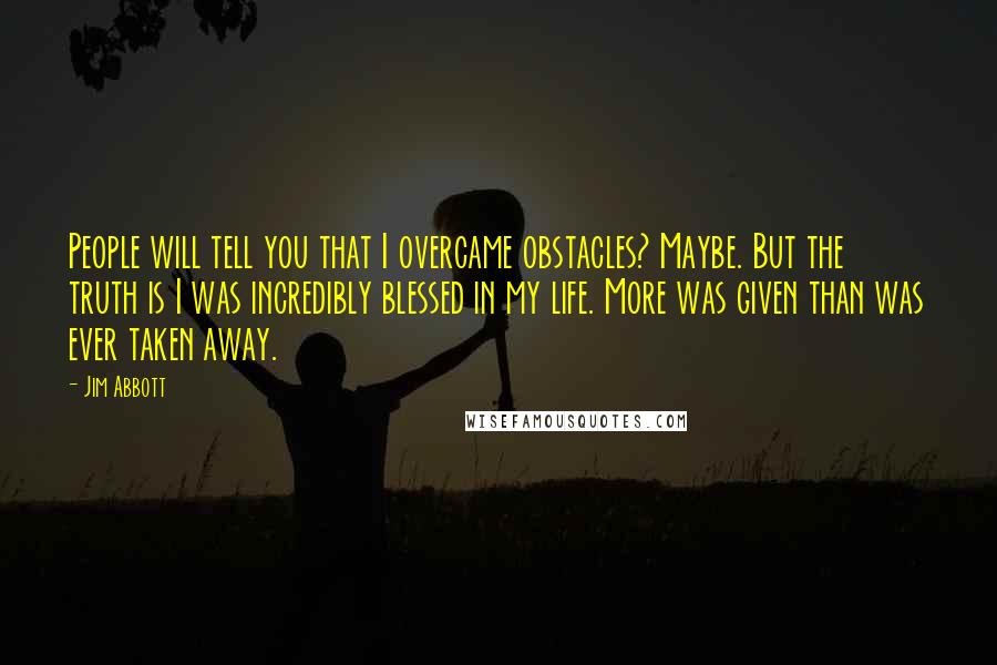 Jim Abbott quotes: People will tell you that I overcame obstacles? Maybe. But the truth is I was incredibly blessed in my life. More was given than was ever taken away. Jim Abbott quotes: People will tell you that I overcame obstacles? Maybe. But the truth is I was incredibly blessed in my life. More was given than was ever taken away.