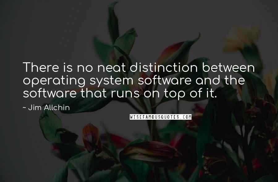 Jim Allchin quotes: There is no neat distinction between operating system software and the software that runs on top of it.