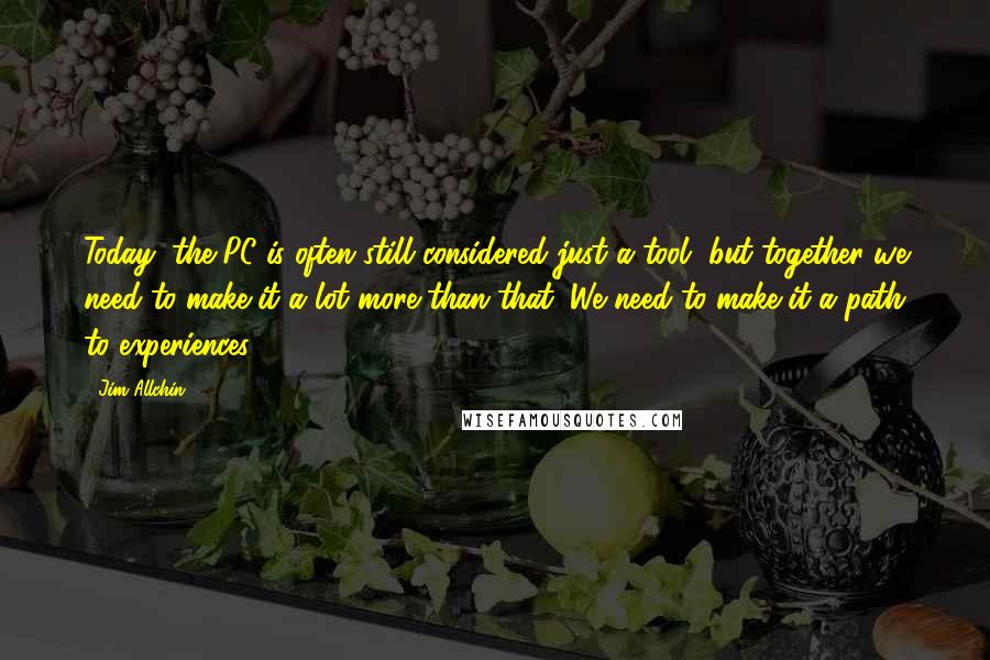 Jim Allchin quotes: Today, the PC is often still considered just a tool, but together we need to make it a lot more than that. We need to make it a path to