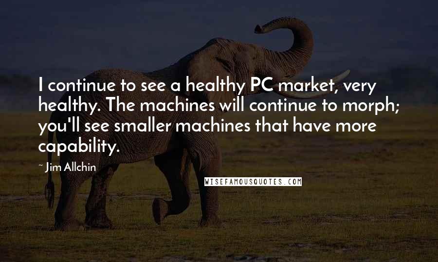 Jim Allchin quotes: I continue to see a healthy PC market, very healthy. The machines will continue to morph; you'll see smaller machines that have more capability.
