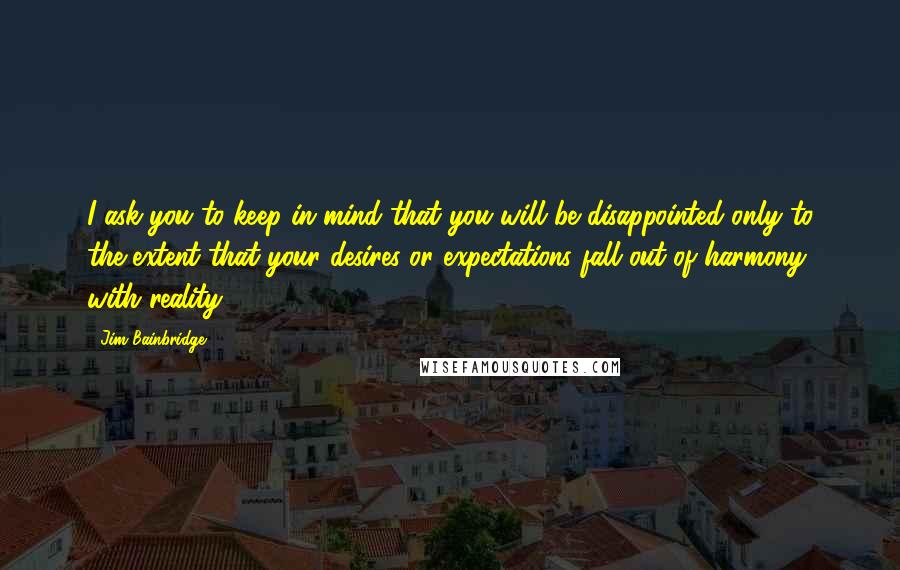 Jim Bainbridge quotes: I ask you to keep in mind that you will be disappointed only to the extent that your desires or expectations fall out of harmony with reality.