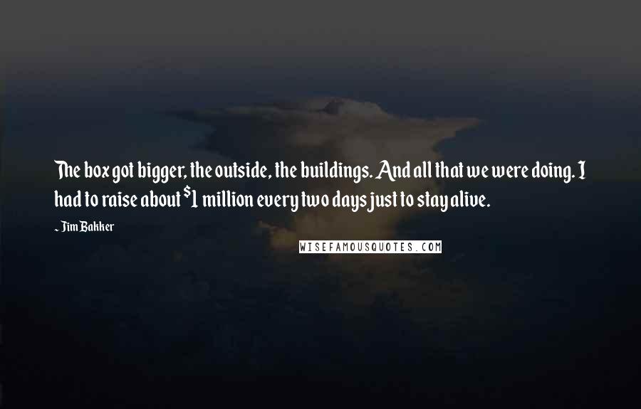 Jim Bakker quotes: The box got bigger, the outside, the buildings. And all that we were doing. I had to raise about $1 million every two days just to stay alive.