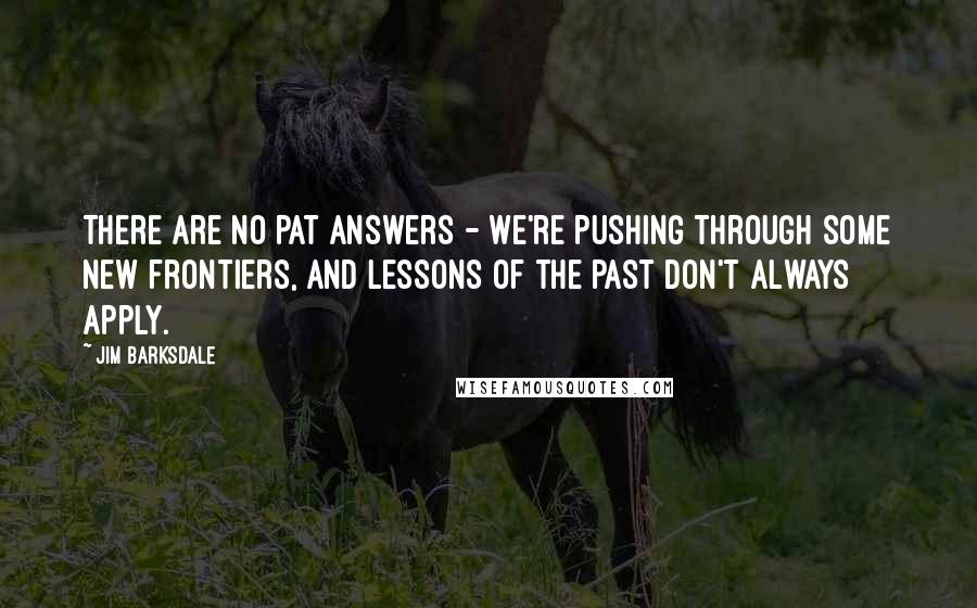 Jim Barksdale quotes: There are no pat answers - we're pushing through some new frontiers, and lessons of the past don't always apply. Jim Barksdale quotes: There are no pat answers - we're pushing through some new frontiers, and lessons of the past don't always apply.