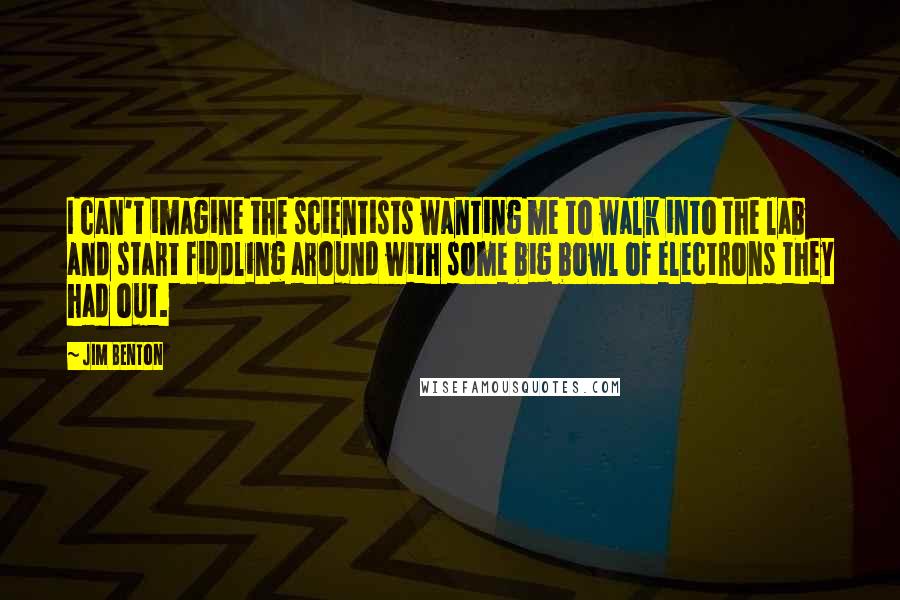 Jim Benton quotes: I can't imagine the scientists wanting me to walk into the lab and start fiddling around with some big bowl of electrons they had out.