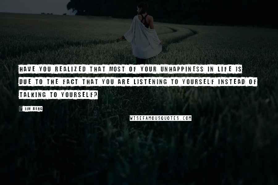 Jim Berg quotes: Have you realized that most of your unhappiness in life is due to the fact that you are listening to yourself instead of talking to yourself? Jim Berg quotes: Have you realized that most of your unhappiness in life is due to the fact that you are listening to yourself instead of talking to yourself?