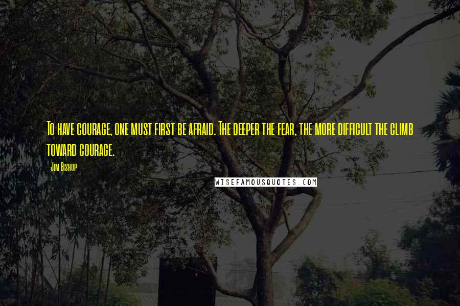 Jim Bishop quotes: To have courage, one must first be afraid. The deeper the fear, the more difficult the climb toward courage.