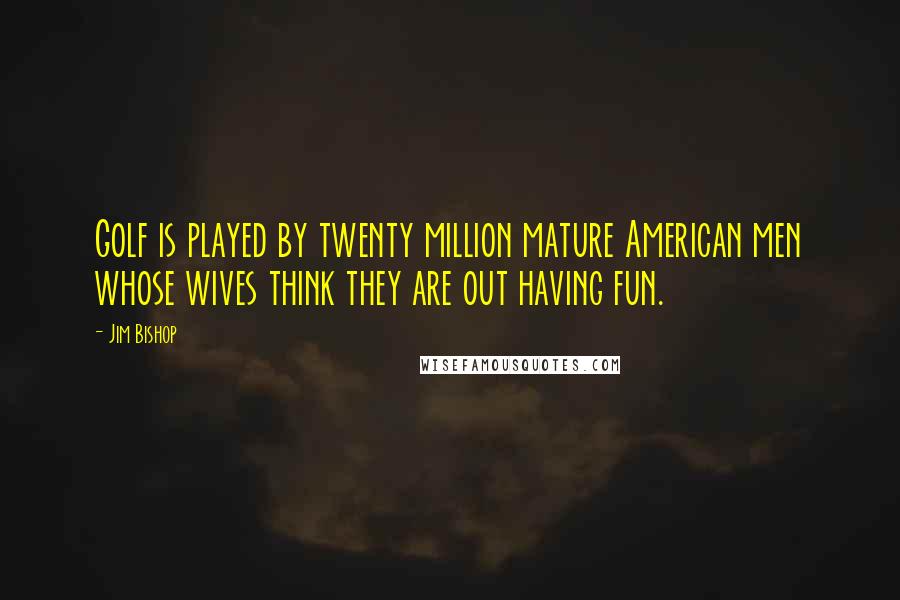 Jim Bishop quotes: Golf is played by twenty million mature American men whose wives think they are out having fun.