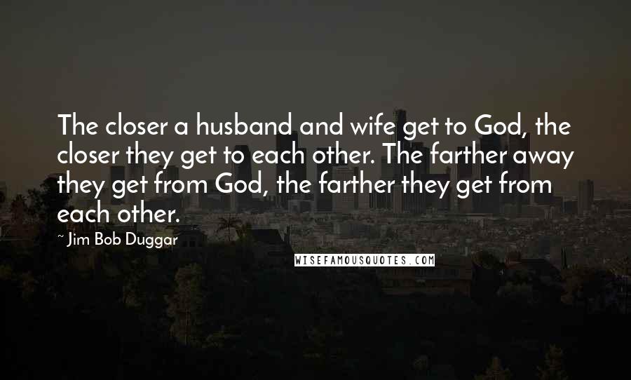 Jim Bob Duggar quotes: The closer a husband and wife get to God, the closer they get to each other. The farther away they get from God, the farther they get from each other. Jim Bob Duggar quotes: The closer a husband and wife get to God, the closer they get to each other. The farther away they get from God, the farther they get from each other.