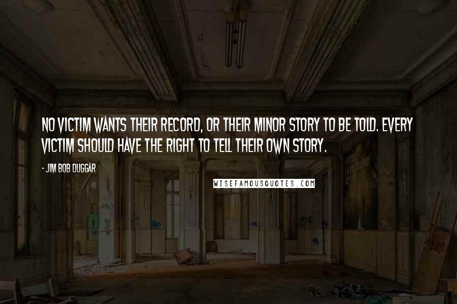 Jim Bob Duggar quotes: No victim wants their record, or their minor story to be told. Every victim should have the right to tell their own story. Jim Bob Duggar quotes: No victim wants their record, or their minor story to be told. Every victim should have the right to tell their own story.