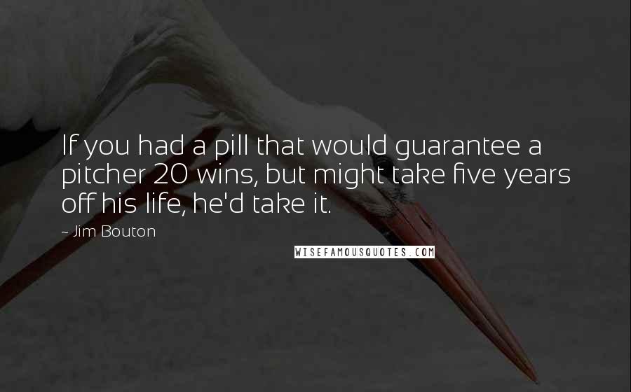 Jim Bouton quotes: If you had a pill that would guarantee a pitcher 20 wins, but might take five years off his life, he'd take it. Jim Bouton quotes: If you had a pill that would guarantee a pitcher 20 wins, but might take five years off his life, he'd take it.