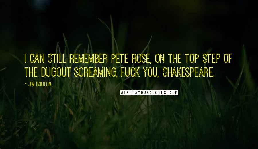 Jim Bouton quotes: I can still remember Pete Rose, on the top step of the dugout screaming, Fuck you, Shakespeare. Jim Bouton quotes: I can still remember Pete Rose, on the top step of the dugout screaming, Fuck you, Shakespeare.