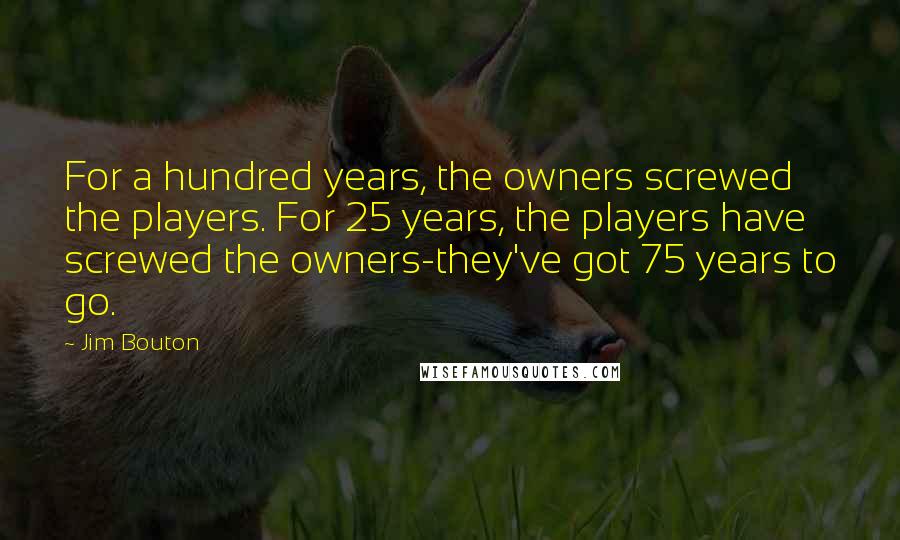 Jim Bouton quotes: For a hundred years, the owners screwed the players. For 25 years, the players have screwed the owners-they've got 75 years to go. Jim Bouton quotes: For a hundred years, the owners screwed the players. For 25 years, the players have screwed the owners-they've got 75 years to go.