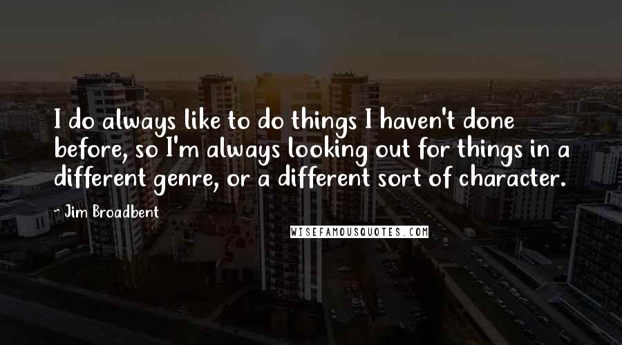 Jim Broadbent quotes: I do always like to do things I haven't done before, so I'm always looking out for things in a different genre, or a different sort of character. Jim Broadbent quotes: I do always like to do things I haven't done before, so I'm always looking out for things in a different genre, or a different sort of character.