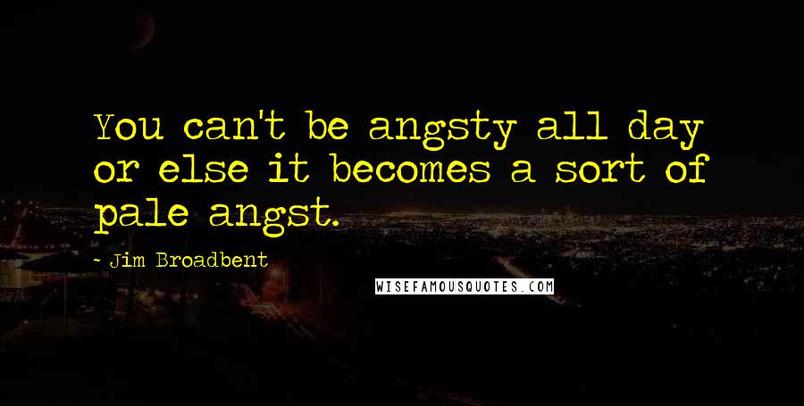 Jim Broadbent quotes: You can't be angsty all day or else it becomes a sort of pale angst.