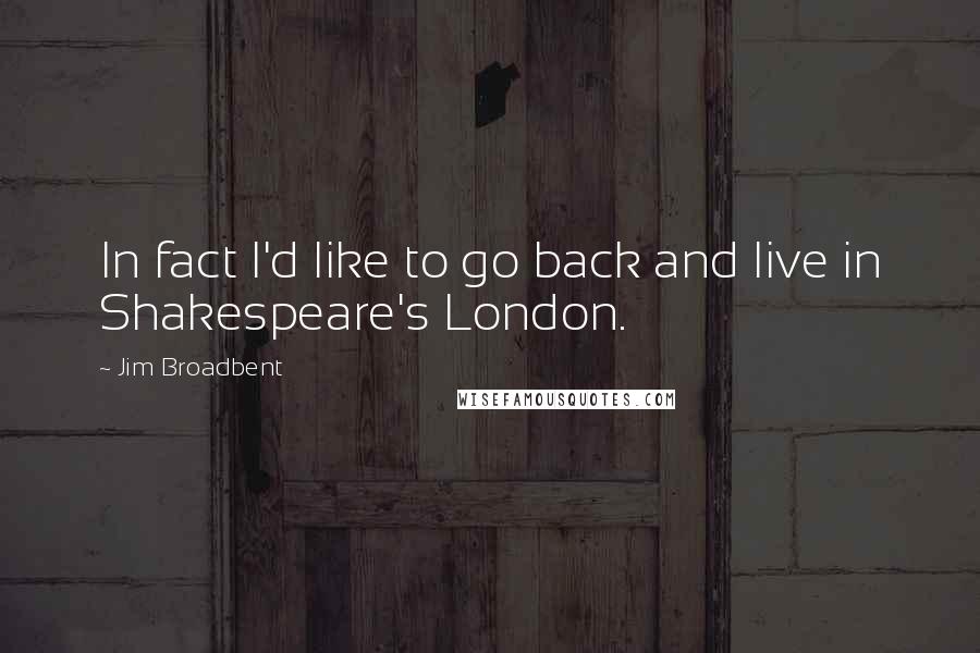 Jim Broadbent quotes: In fact I'd like to go back and live in Shakespeare's London.