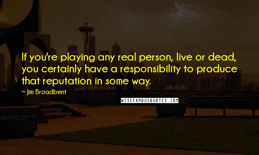Jim Broadbent quotes: If you're playing any real person, live or dead, you certainly have a responsibility to produce that reputation in some way.