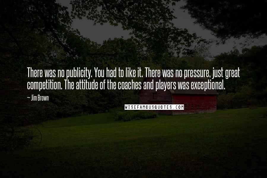 Jim Brown quotes: There was no publicity. You had to like it. There was no pressure, just great competition. The attitude of the coaches and players was exceptional.