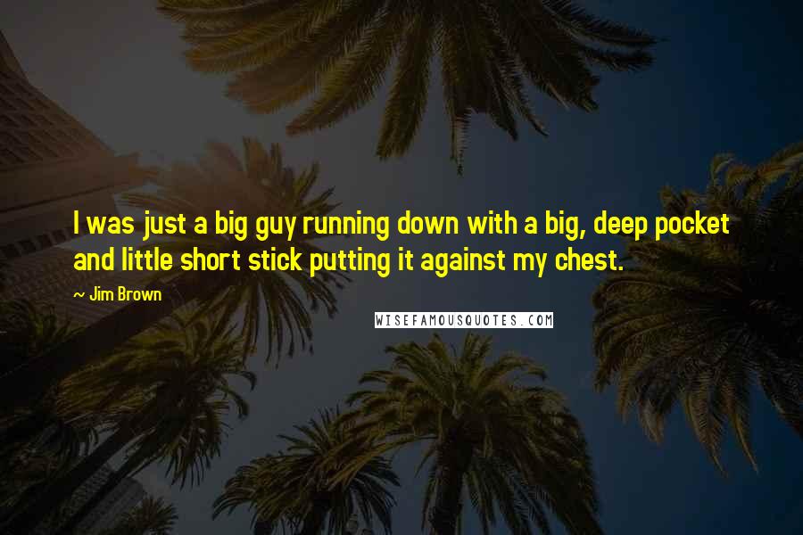 Jim Brown quotes: I was just a big guy running down with a big, deep pocket and little short stick putting it against my chest.