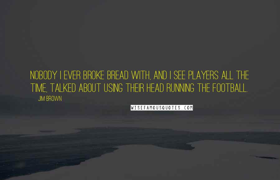 Jim Brown quotes: Nobody I ever broke bread with, and I see players all the time, talked about using their head running the football.