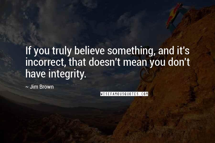 Jim Brown quotes: If you truly believe something, and it's incorrect, that doesn't mean you don't have integrity.