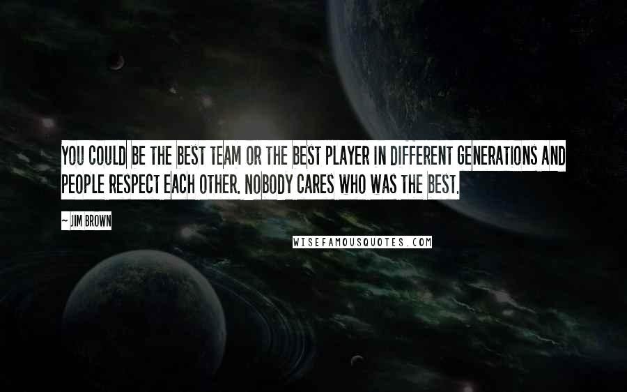 Jim Brown quotes: You could be the best team or the best player in different generations and people respect each other. Nobody cares who was the best.