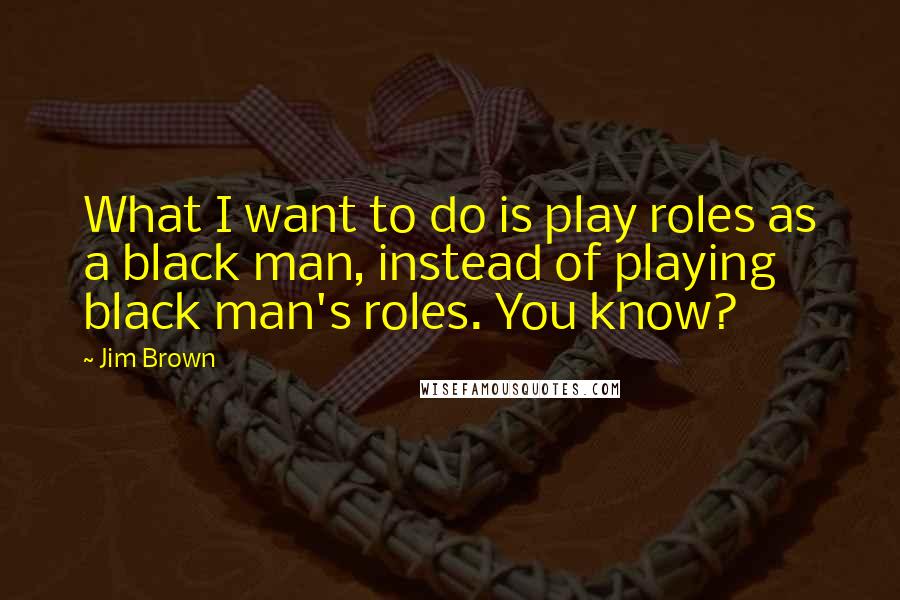 Jim Brown quotes: What I want to do is play roles as a black man, instead of playing black man's roles. You know?