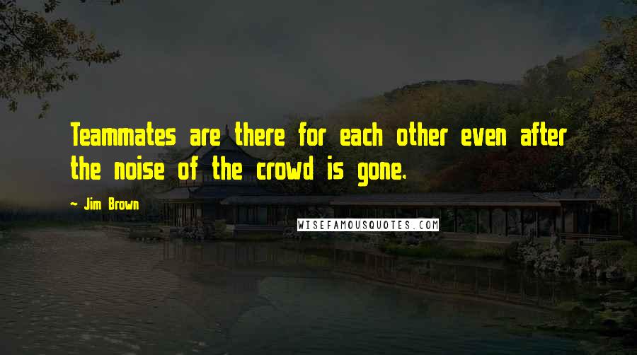 Jim Brown quotes: Teammates are there for each other even after the noise of the crowd is gone.