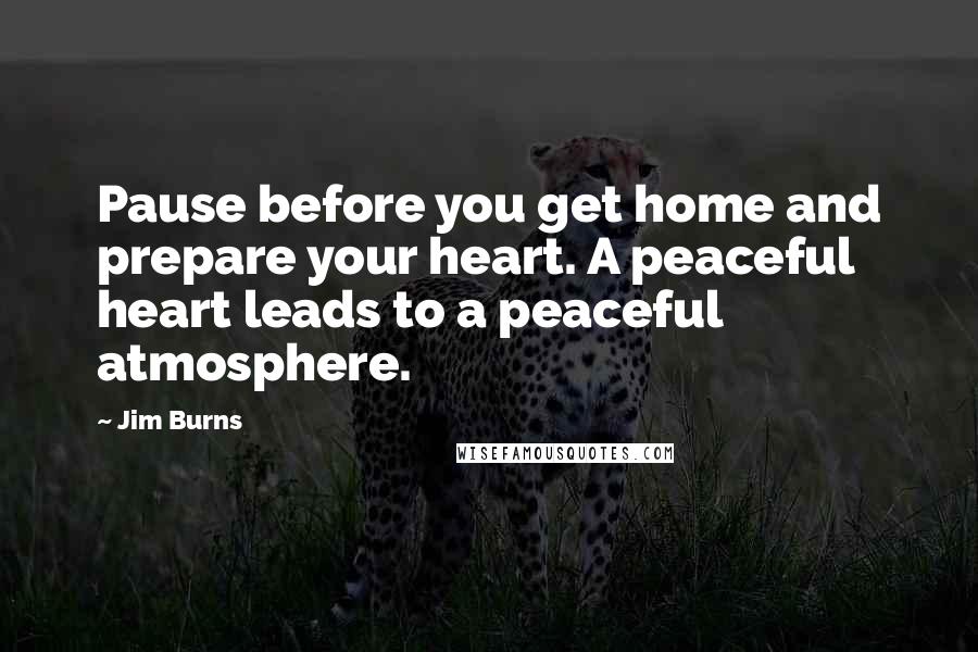 Jim Burns quotes: Pause before you get home and prepare your heart. A peaceful heart leads to a peaceful atmosphere.