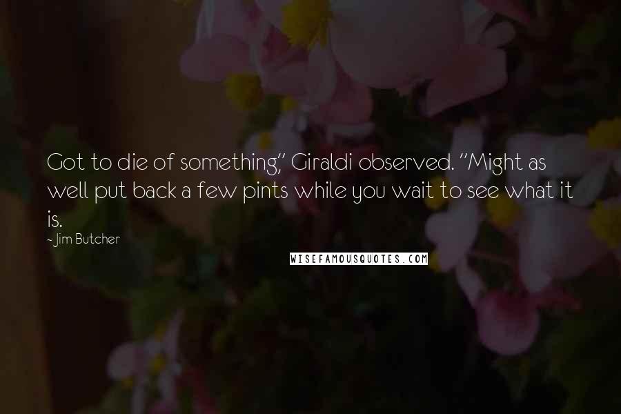 Jim Butcher quotes: Got to die of something," Giraldi observed. "Might as well put back a few pints while you wait to see what it is.