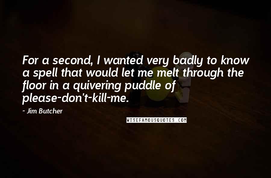 Jim Butcher quotes: For a second, I wanted very badly to know a spell that would let me melt through the floor in a quivering puddle of please-don't-kill-me.