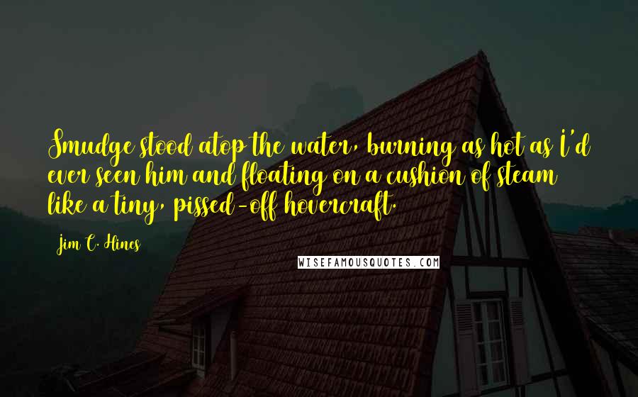 Jim C. Hines quotes: Smudge stood atop the water, burning as hot as I'd ever seen him and floating on a cushion of steam like a tiny, pissed-off hovercraft.