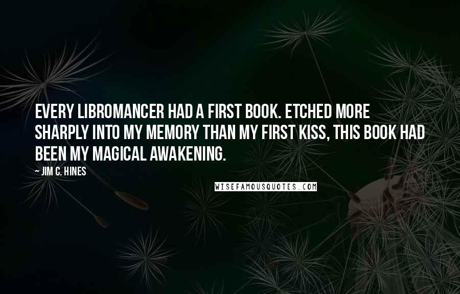 Jim C. Hines quotes: Every libromancer had a first book. Etched more sharply into my memory than my first kiss, this book had been my magical awakening.