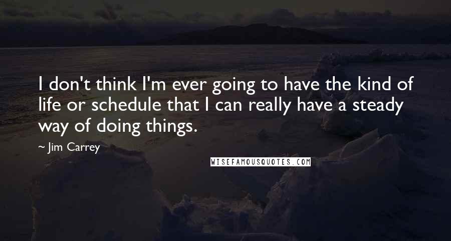 Jim Carrey quotes: I don't think I'm ever going to have the kind of life or schedule that I can really have a steady way of doing things.