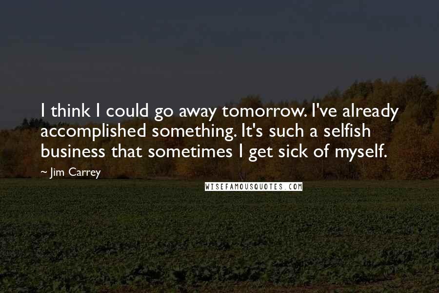 Jim Carrey quotes: I think I could go away tomorrow. I've already accomplished something. It's such a selfish business that sometimes I get sick of myself.