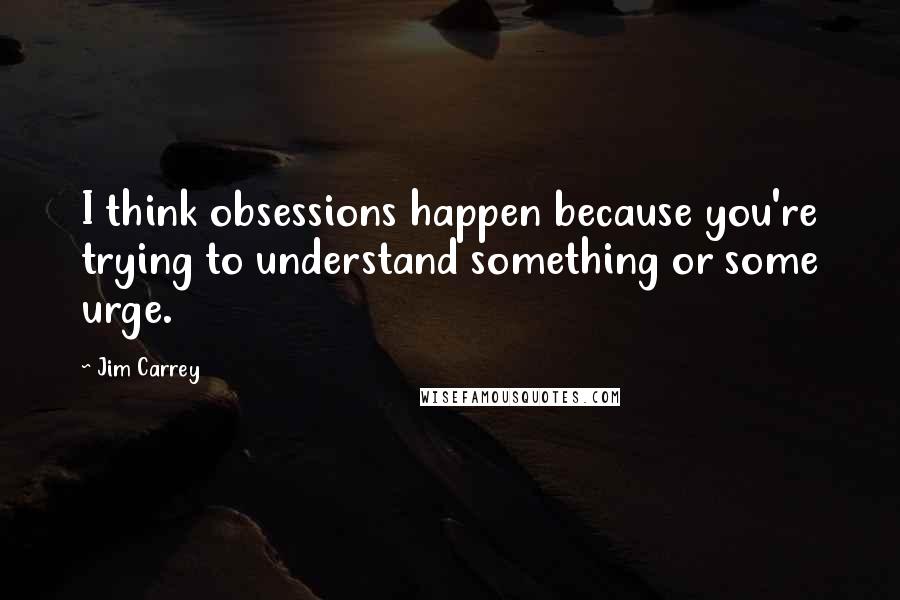 Jim Carrey quotes: I think obsessions happen because you're trying to understand something or some urge.