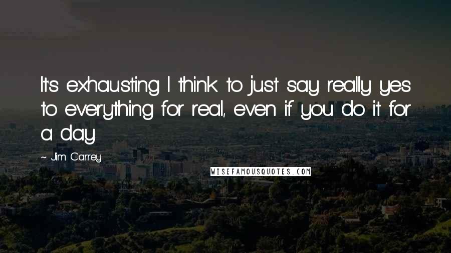 Jim Carrey quotes: It's exhausting I think to just say really yes to everything for real, even if you do it for a day.