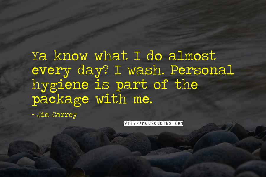 Jim Carrey quotes: Ya know what I do almost every day? I wash. Personal hygiene is part of the package with me.