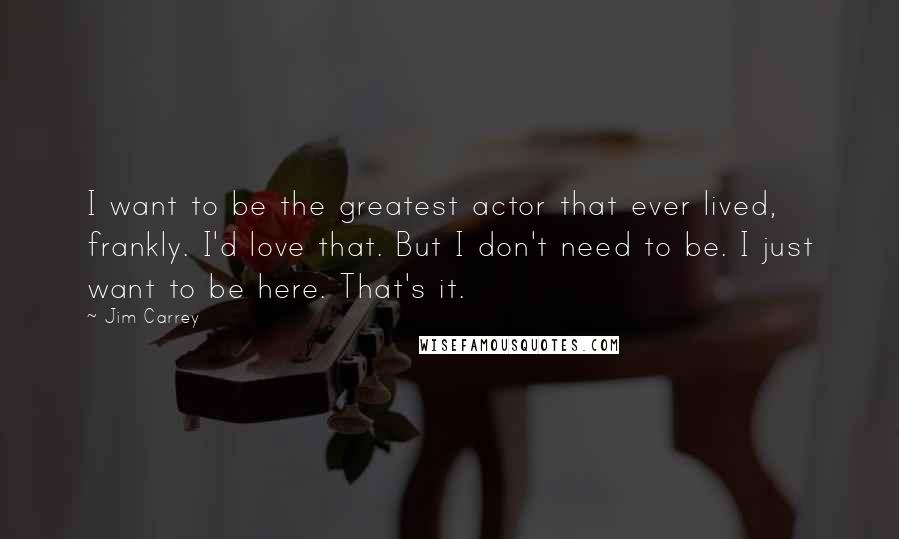 Jim Carrey quotes: I want to be the greatest actor that ever lived, frankly. I'd love that. But I don't need to be. I just want to be here. That's it.