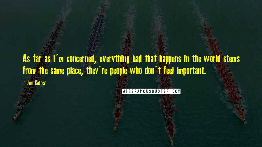 Jim Carrey quotes: As far as I'm concerned, everything bad that happens in the world stems from the same place, they're people who don't feel important.