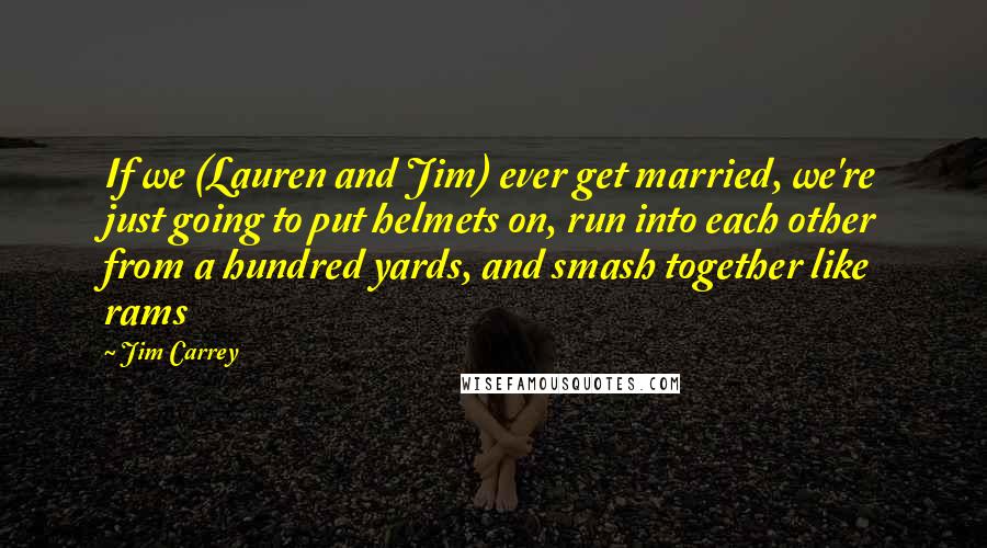 Jim Carrey quotes: If we (Lauren and Jim) ever get married, we're just going to put helmets on, run into each other from a hundred yards, and smash together like rams