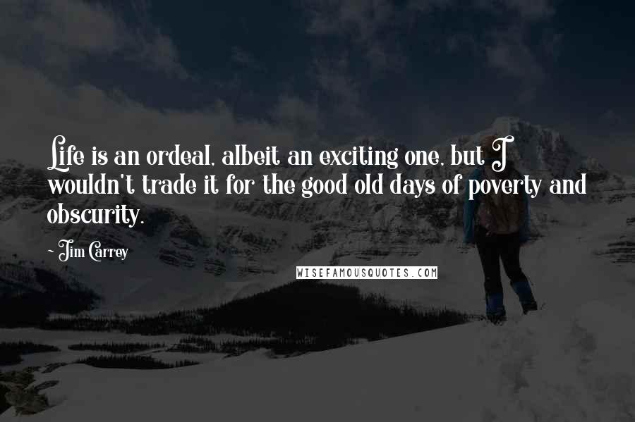 Jim Carrey quotes: Life is an ordeal, albeit an exciting one, but I wouldn't trade it for the good old days of poverty and obscurity.