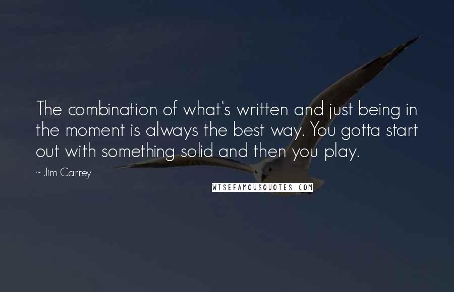 Jim Carrey quotes: The combination of what's written and just being in the moment is always the best way. You gotta start out with something solid and then you play.