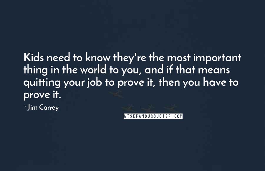 Jim Carrey quotes: Kids need to know they're the most important thing in the world to you, and if that means quitting your job to prove it, then you have to prove it. Jim Carrey quotes: Kids need to know they're the most important thing in the world to you, and if that means quitting your job to prove it, then you have to prove it.